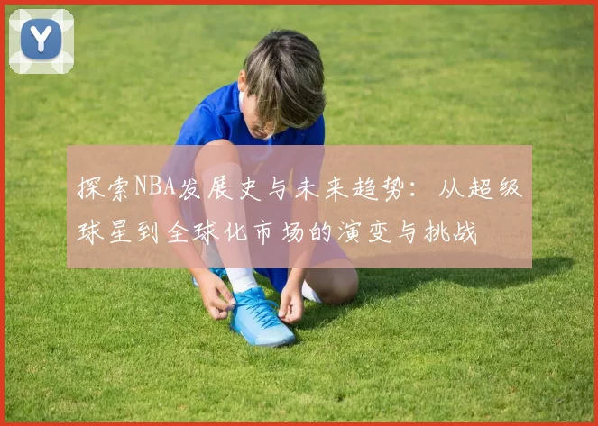 探索NBA发展史与未来趋势：从超级球星到全球化市场的演变与挑战