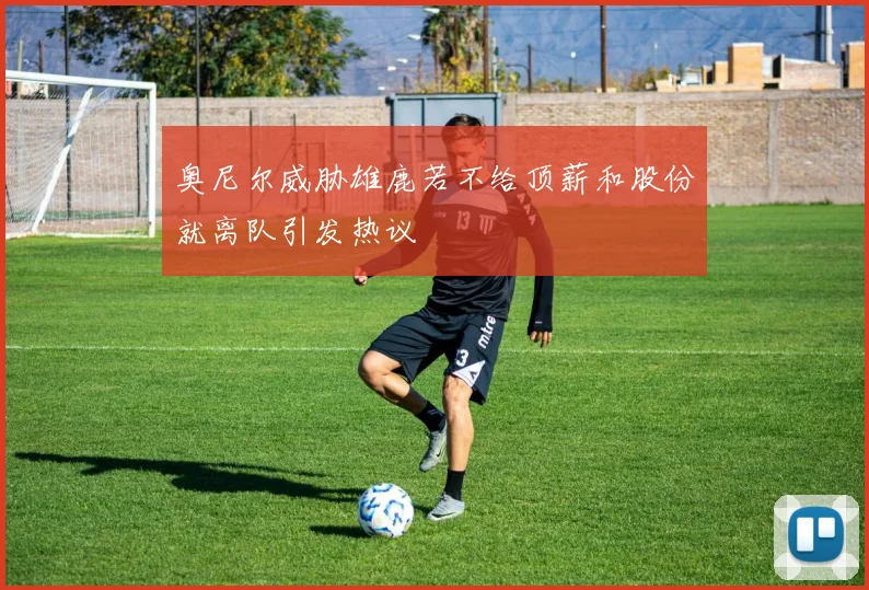 奥尼尔威胁雄鹿若不给顶薪和股份就离队引发热议