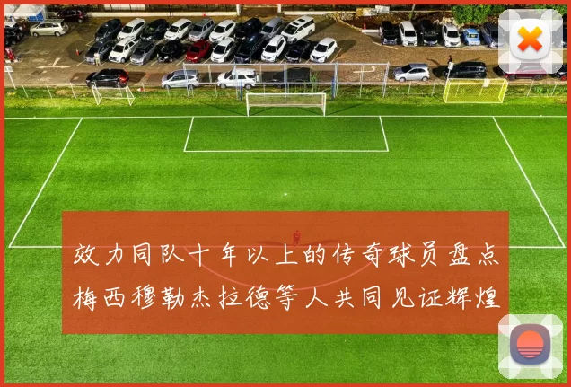 效力同队十年以上的传奇球员盘点梅西穆勒杰拉德等人共同见证辉煌岁月