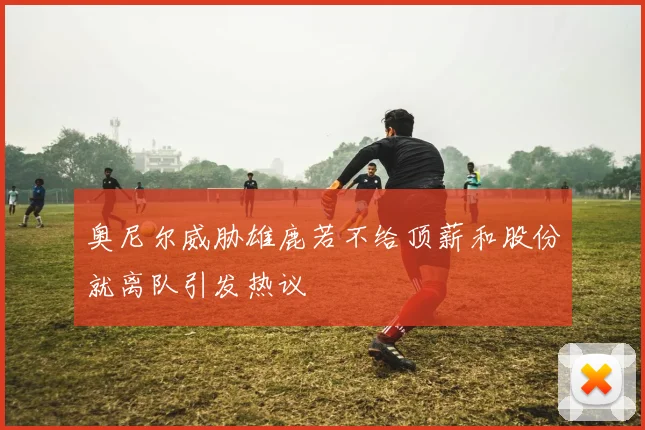 奥尼尔威胁雄鹿若不给顶薪和股份就离队引发热议