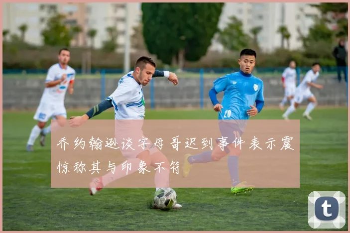 乔约翰逊谈字母哥迟到事件表示震惊称其与印象不符