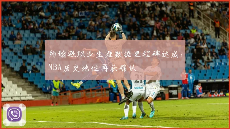 约翰逊职业生涯数据里程碑达成，NBA历史地位再获确认