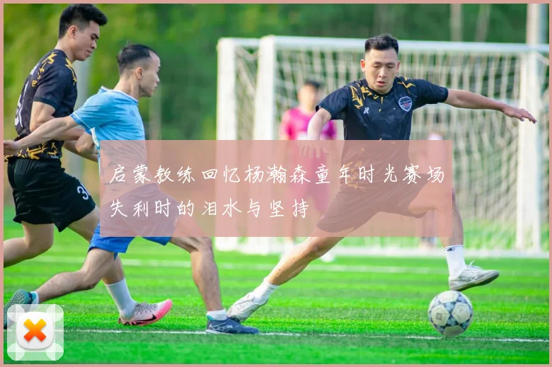 启蒙教练回忆杨瀚森童年时光赛场失利时的泪水与坚持