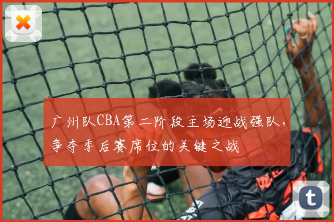 广州队CBA第二阶段主场迎战强队，争夺季后赛席位的关键之战
