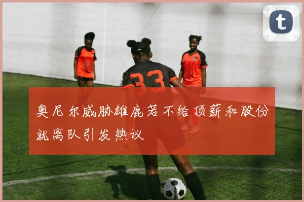 奥尼尔威胁雄鹿若不给顶薪和股份就离队引发热议