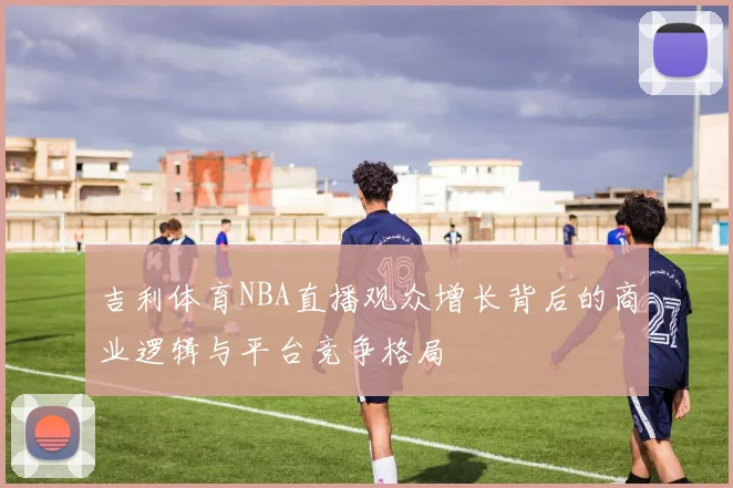 吉利体育NBA直播观众增长背后的商业逻辑与平台竞争格局