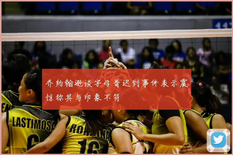 乔约翰逊谈字母哥迟到事件表示震惊称其与印象不符
