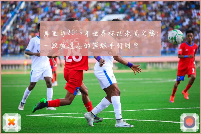 库里与2019年世界杯的未竟之缘:一段被遗忘的篮球平行时空