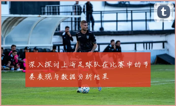 深入探讨上海足球队在比赛中的节奏表现与数据分析结果