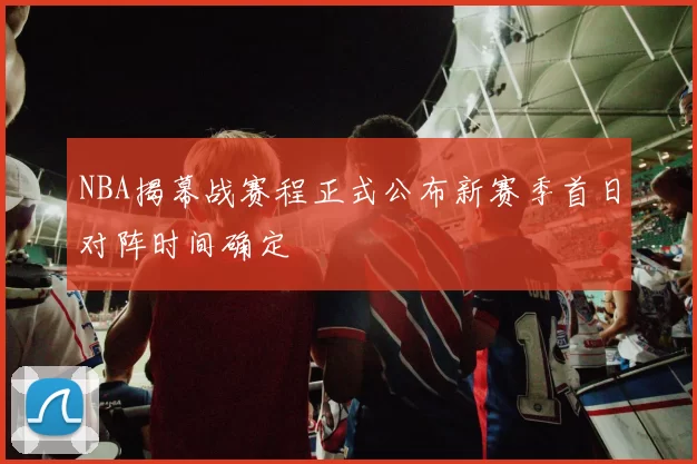 NBA揭幕战赛程正式公布新赛季首日对阵时间确定