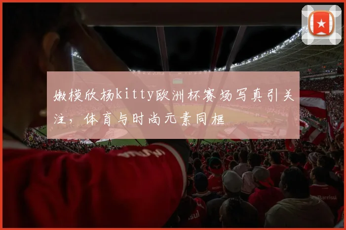嫩模欣杨kitty欧洲杯赛场写真引关注，体育与时尚元素同框