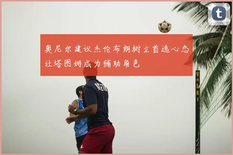 奥尼尔建议杰伦布朗树立首选心态让塔图姆成为辅助角色