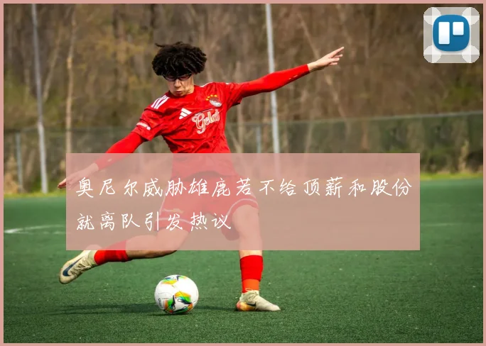 奥尼尔威胁雄鹿若不给顶薪和股份就离队引发热议