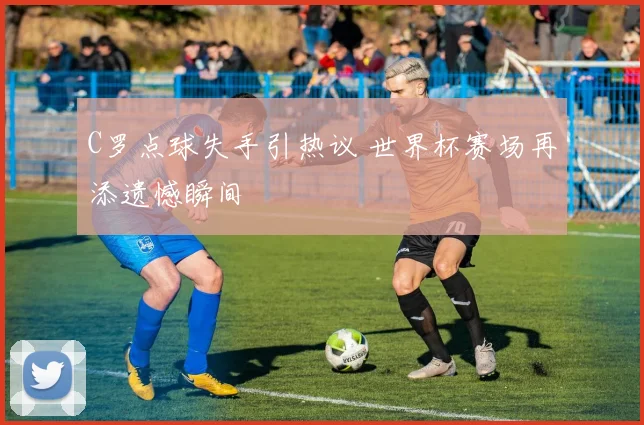 C罗点球失手引热议 世界杯赛场再添遗憾瞬间