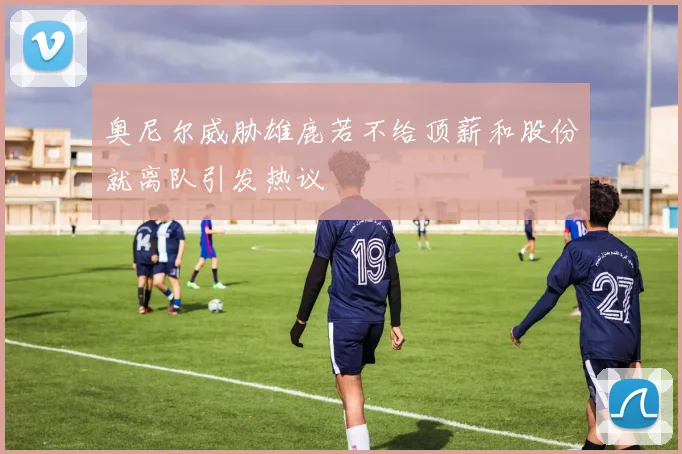 奥尼尔威胁雄鹿若不给顶薪和股份就离队引发热议