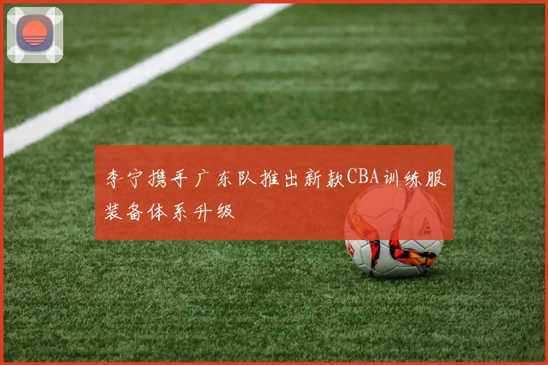 李宁携手广东队推出新款CBA训练服装备体系升级