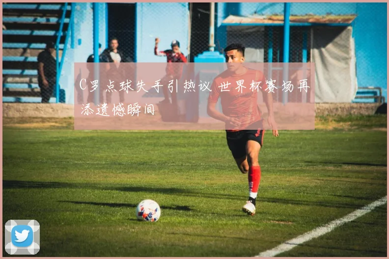 C罗点球失手引热议 世界杯赛场再添遗憾瞬间