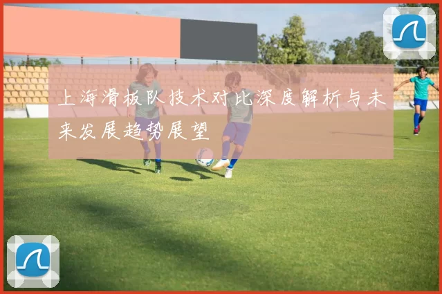 上海滑板队技术对比深度解析与未来发展趋势展望