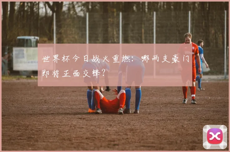 世界杯今日战火重燃：哪两支豪门即将正面交锋？
