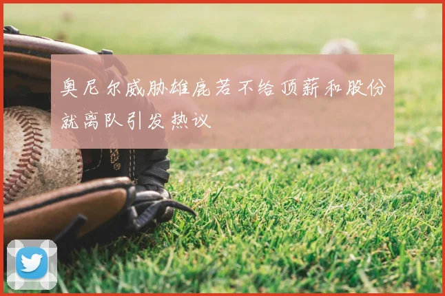 奥尼尔威胁雄鹿若不给顶薪和股份就离队引发热议