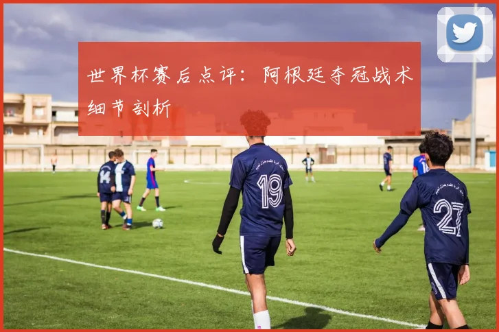 世界杯赛后点评:阿根廷夺冠战术细节剖析