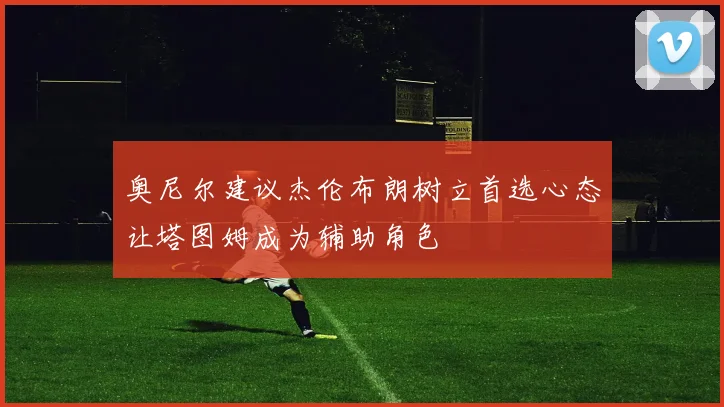 奥尼尔建议杰伦布朗树立首选心态让塔图姆成为辅助角色