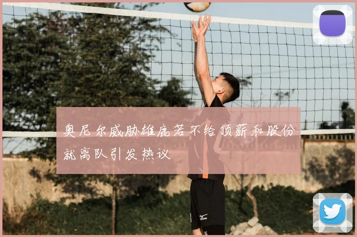 奥尼尔威胁雄鹿若不给顶薪和股份就离队引发热议