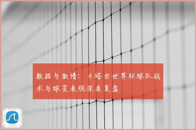 数据与激情:卡塔尔世界杯球队战术与球星表现深度复盘