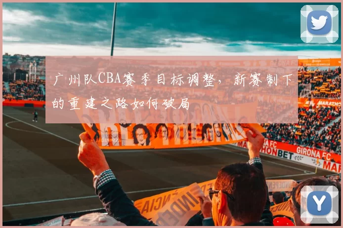 广州队CBA赛季目标调整，新赛制下的重建之路如何破局