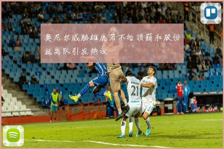 奥尼尔威胁雄鹿若不给顶薪和股份就离队引发热议
