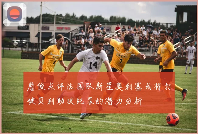 詹俊点评法国队新星奥利塞或将打破贝利助攻纪录的潜力分析