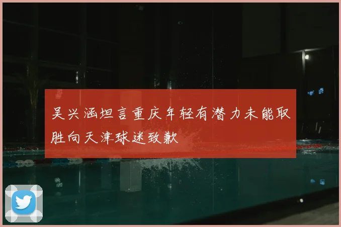 吴兴涵坦言重庆年轻有潜力未能取胜向天津球迷致歉