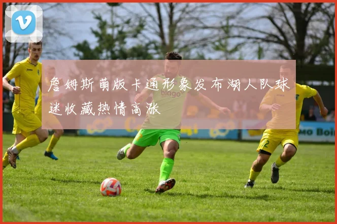 詹姆斯萌版卡通形象发布湖人队球迷收藏热情高涨